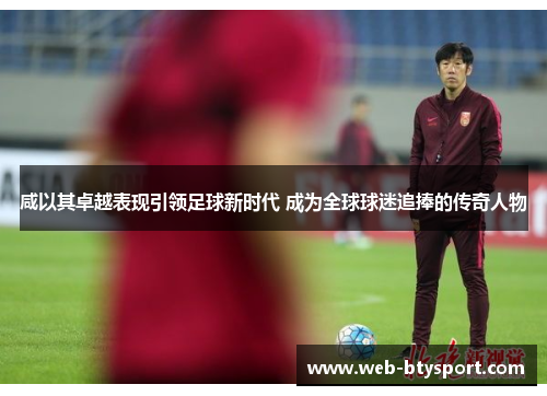 咸以其卓越表现引领足球新时代 成为全球球迷追捧的传奇人物