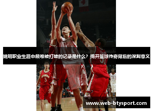 姚明职业生涯中最难被打破的记录是什么？揭开篮球传奇背后的深刻意义